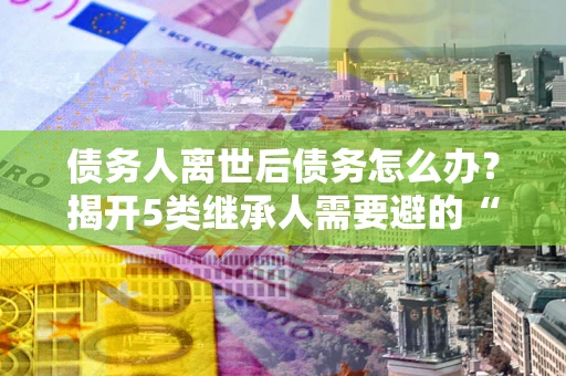 武汉债务人离世后债务怎么办？揭开5类继承人需要避的“坑”